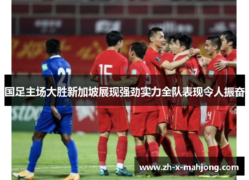 国足主场大胜新加坡展现强劲实力全队表现令人振奋 国足主场大胜新加坡展现强劲实力全队表现令人振奋