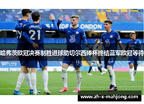 哈弗茨欧冠决赛制胜进球助切尔西捧杯终结蓝军欧冠等待
