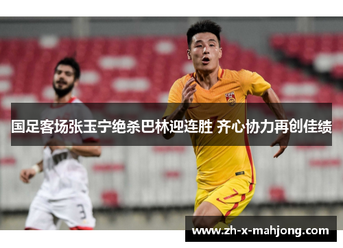 国足客场张玉宁绝杀巴林迎连胜 齐心协力再创佳绩